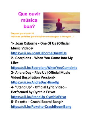 Que ouvir
música
boa?
Separei para você 10
músicas perfeitas para inspirar e massagear o coração…⤵
1- Joan Osborne - One Of Us (Official
Music Video)▶
https://uii.io/JoanOsborneOneOfUs
2- Scorpions - When You Came Into My
Life▶
https://uii.io/ScorpionsWhenYouCameInto
3- Andra Day - Rise Up [Official Music
Video] [Inspiration Version]▶
https://uii.io/AndraDay-RiseUp
4- "Stand Up" - Official Lyric Video -
Performed by Cynthia Erivo▶
https://uii.io/StandUp-CynthiaErivo
5- Roxette - Crash! Boom! Bang!▶
https://uii.io/Roxette-CrashBoomBang
 
