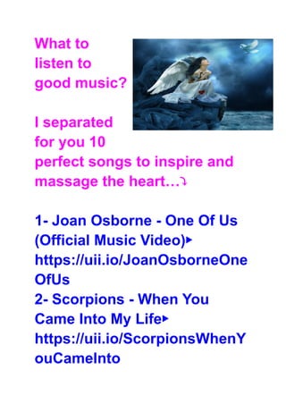 What to
listen to
good music?
I separated
for you 10
perfect songs to inspire and
massage the heart…⤵
1- Joan Osborne - One Of Us
(Official Music Video)▶
https://uii.io/JoanOsborneOne
OfUs
2- Scorpions - When You
Came Into My Life▶
https://uii.io/ScorpionsWhenY
ouCameInto
 