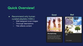 Quick Overview!
● Recommend only human
curated playlists (1000+)
○ Well-designed cover images
○ Thorough descriptions
○ Ti...