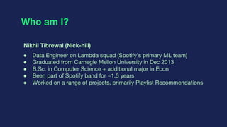 Who am I?
Nikhil Tibrewal (Nick-hill)
● Data Engineer on Lambda squad (Spotify’s primary ML team)
● Graduated from Carnegi...