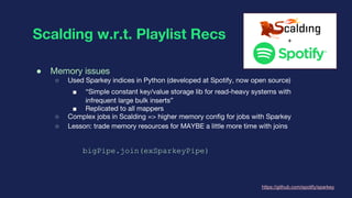 Scalding w.r.t. Playlist Recs
● Memory issues
○ Used Sparkey indices in Python (developed at Spotify, now open source)
■ “...