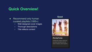 Quick Overview!
● Recommend only human
curated playlists (1000+)
○ Well-designed cover images
○ Thorough descriptions
○ Ti...