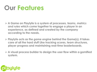 Our Features
 A Game on Playlyfe is a system of processes, teams, metrics
and rules which come together to engage a player in an
experience, as defined and created by the company
according to the needs.
 Playlyfe acts as the game engine behind the Game(s). It takes
care of all the hard stuff Like tracking scores, team structures,
player progress and maintaining real-time leaderboards.
 A visual process builder to design the user flow within a gamified
system.
 