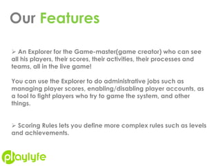 Our Features
 An Explorer for the Game-master(game creator) who can see
all his players, their scores, their activities, their processes and
teams, all in the live game!
You can use the Explorer to do administrative jobs such as
managing player scores, enabling/disabling player accounts, as
a tool to fight players who try to game the system, and other
things.
 Scoring Rules lets you define more complex rules such as levels
and achievements.
 