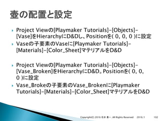 } Project View [Playmaker Tutorials]-[Objects]-
[Vase] Hierarchy D&D Position ( 0, 0, 0 )
} Vase Vase [Playmaker Tutorials]-
[Materials]-[Color_Sheet] D&D
} Project View [Playmaker Tutorials]-[Objects]-
[Vase_Broken] Hierarchy D&D Position ( 0, 0,
0 )
} Vase_Broke Vase_Broken [Playmaker
Tutorials]-[Materials]-[Color_Sheet] D&D
2016/1Copyright(C) 2016 . All Rights Reserved 102
 