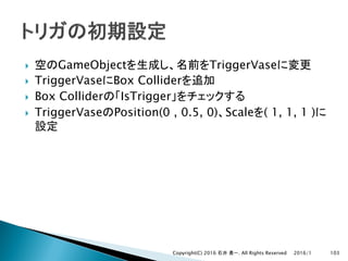} GameObject TriggerVase
} TriggerVase Box Collider
} Box Collider IsTrigger
} TriggerVase Position(0 , 0.5, 0) Scale ( 1, 1, 1 )
2016/1Copyright(C) 2016 . All Rights Reserved 103
 