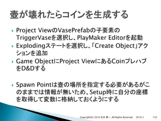 } Project View VasePrefab
TriggerVase PlayMaker Editor
} Exploding Create Object
} Game Object Project View Coin
D&D
} Spawn Point
Setup
2016/1Copyright(C) 2016 . All Rights Reserved 133
 
