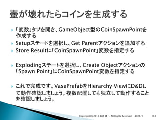 } GameObject CoinSpawnPoint
} Setup Get Parent
} Store Result CoinSpawnPoint
} Exploding Create Object
Spawn Point CoinSpawnPoint
} VasePrefab Hierarchy View D&D
2016/1Copyright(C) 2016 . All Rights Reserved 134
 
