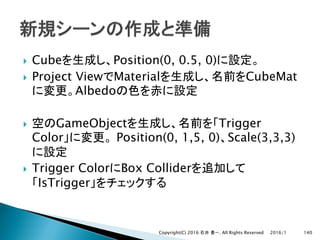 } Cube Position(0, 0.5, 0)
} Project View Material CubeMat
Albedo
} GameObject Trigger
Color Position(0, 1,5, 0) Scale(3,3,3)
} Trigger Color Box Collider
IsTrigger
2016/1Copyright(C) 2016 . All Rights Reserved 140
 