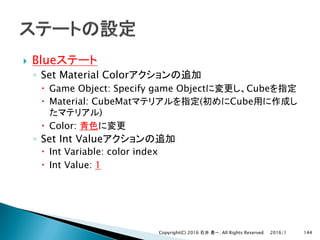 } Blue
◦ Set Material Color
– Game Object: Specify game Object Cube
– Material: CubeMat ( Cube
)
– Color:
◦ Set Int Value
– Int Variable: color index
– Int Value: 1
2016/1Copyright(C) 2016 . All Rights Reserved 144
 