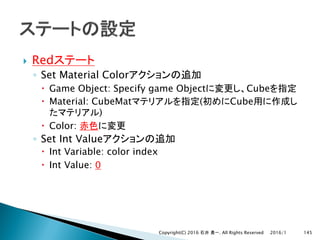 } Red
◦ Set Material Color
– Game Object: Specify game Object Cube
– Material: CubeMat ( Cube
)
– Color:
◦ Set Int Value
– Int Variable: color index
– Int Value: 0
2016/1Copyright(C) 2016 . All Rights Reserved 145
 