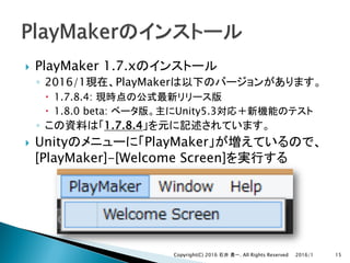 } PlayMaker 1.7.x
◦ 2016/1 PlayMaker
– 1.7.8.4:
– 1.8.0 beta: Unity5.3
◦ 1.7.8.4
} Unity PlayMaker
[PlayMaker]-[Welcome Screen]
2016/1Copyright(C) 2016 . All Rights Reserved 15
 