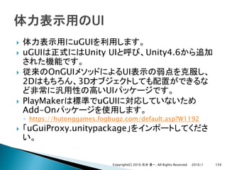 } uGUI
} uGUI Unity UI Unity4.6
} OnGUI UI
2D 3D
UI
} PlayMaker uGUI
Add-On
◦ https://hutonggames.fogbugz.com/default.asp?W1192
} uGuiProxy.unitypackage
2016/1Copyright(C) 2016 . All Rights Reserved 159
 