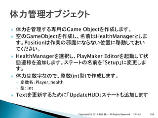 } Game Object
} GameObject HealthManager
Position
} HealthManager PlayMaker Editor
Setup
} (int )
◦ Player_health
◦ : int
} Text UpdateHUD
2016/1Copyright(C) 2016 . All Rights Reserved 166
 