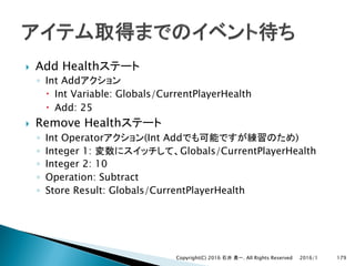 } Add Health
◦ Int Add
– Int Variable: Globals/CurrentPlayerHealth
– Add: 25
} Remove Health
◦ Int Operator (Int Add )
◦ Integer 1: Globals/CurrentPlayerHealth
◦ Integer 2: 10
◦ Operation: Subtract
◦ Store Result: Globals/CurrentPlayerHealth
2016/1Copyright(C) 2016 . All Rights Reserved 179
 