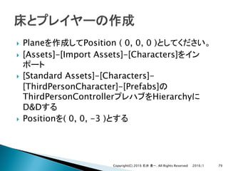} Plane Position ( 0, 0, 0 )
} [Assets]-[Import Assets]-[Characters]
} [Standard Assets]-[Characters]-
[ThirdPersonCharacter]-[Prefabs]
ThirdPersonController Hierarchy
D&D
} Position ( 0, 0, -3 )
2016/1Copyright(C) 2016 . All Rights Reserved 79
 