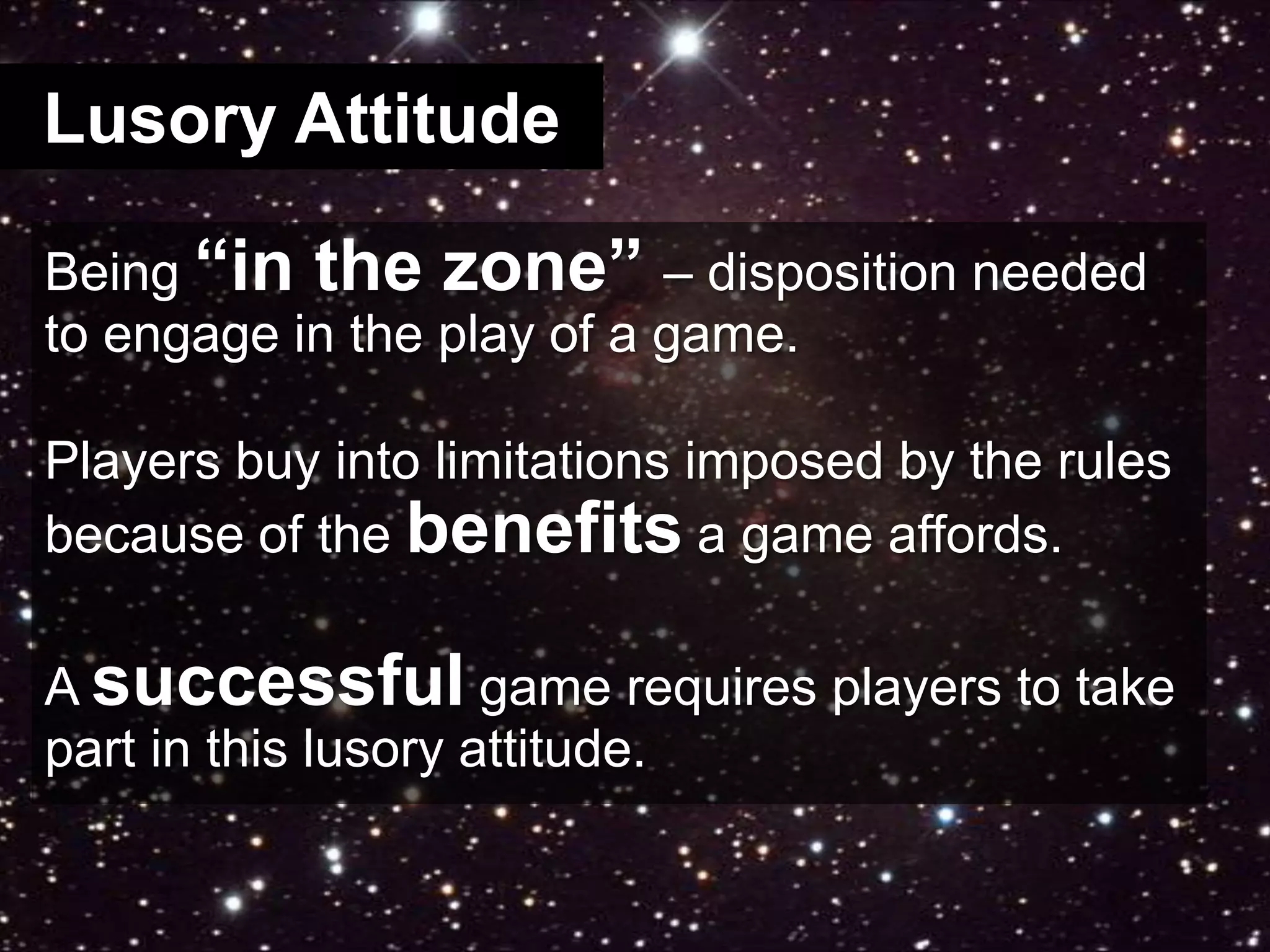Lusory AttitudeBeing “in the zone” – disposition needed to engage in the play of a game.Players buy into limitations imposed by the rules because of the benefits a game affords.A successful game requires players to take part in this lusory attitude.