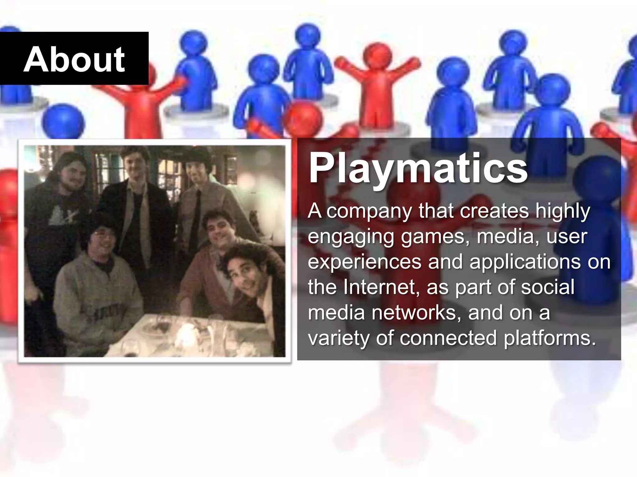 AboutPlaymaticsA company that creates highly engaging games, media, user experiences and applications on the Internet, as part of social media networks, and on a variety of connected platforms. 