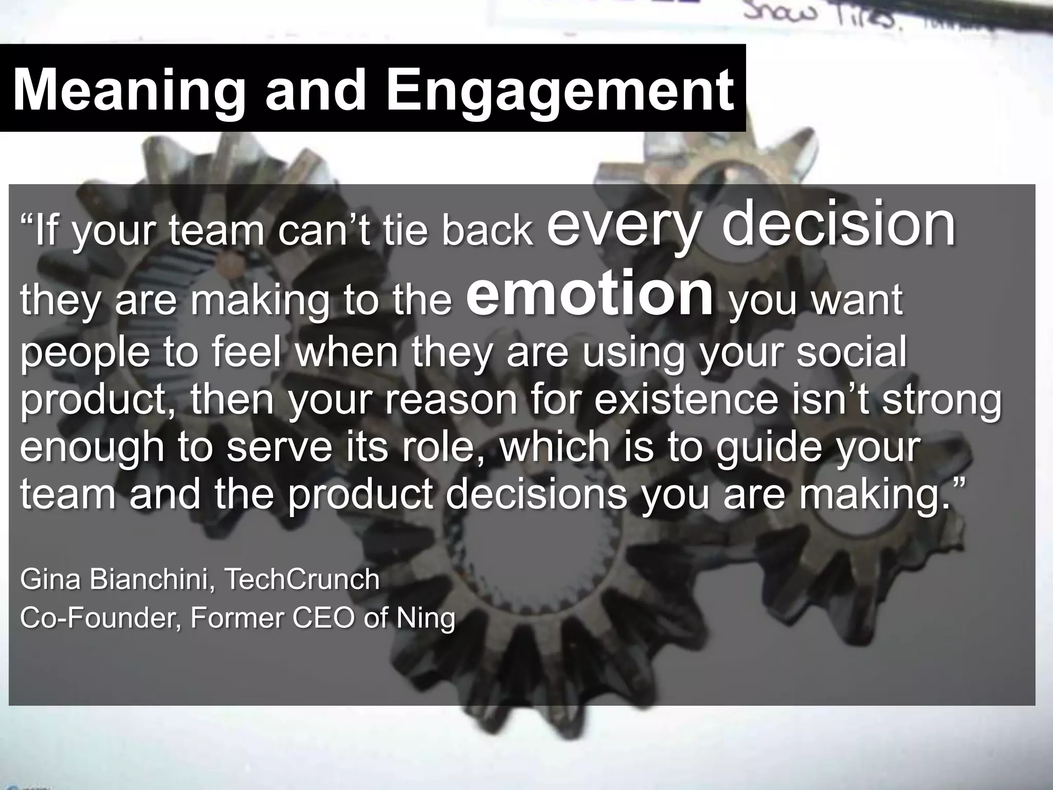 Meaning and Engagement“If your team can’t tie back every decision they are making to the emotion you want people to feel when they are using your social product, then your reason for existence isn’t strong enough to serve its role, which is to guide your team and the product decisions you are making.”Gina Bianchini, TechCrunchCo-Founder, Former CEO of Ning