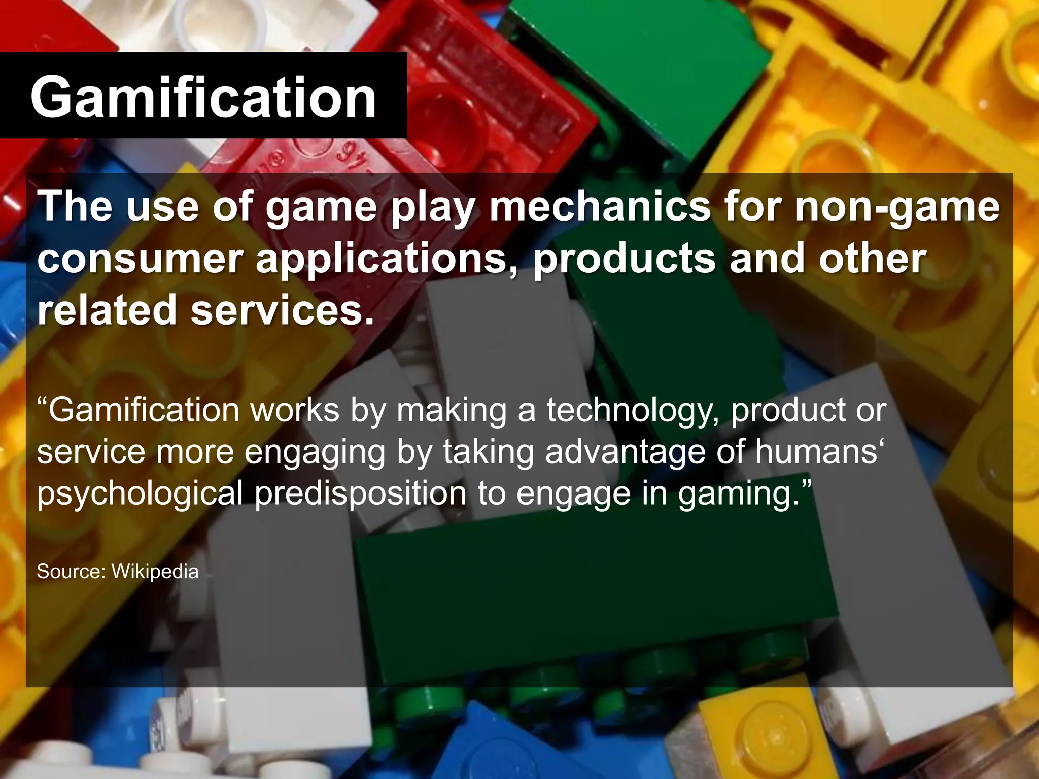 GamificationThe use of game play mechanics for non-game consumer applications, products and other related services.“Gamification works by making a technology, product or service more engaging by taking advantage of humans‘ psychological predisposition to engage in gaming.”Source: Wikipedia