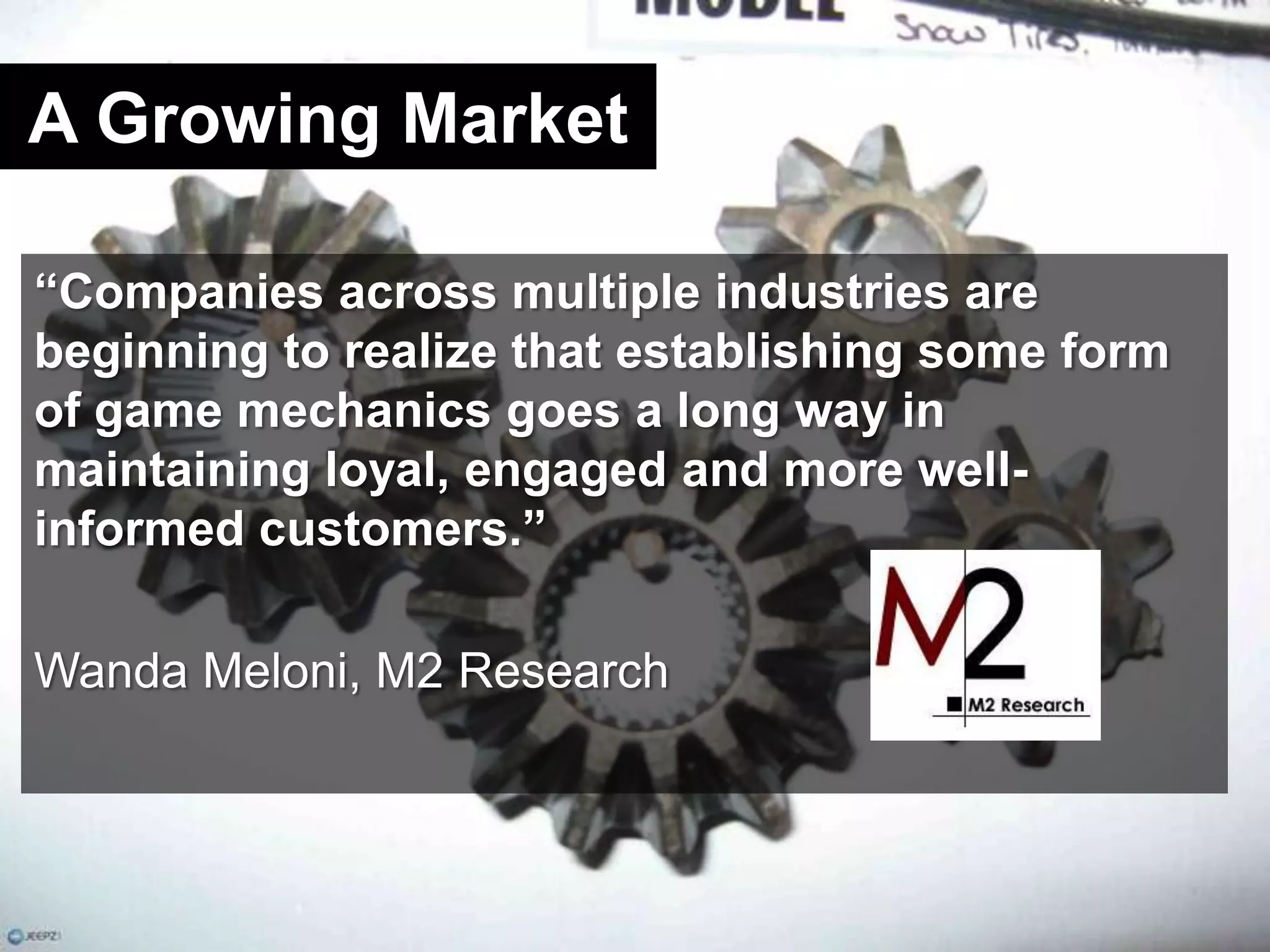 A Growing Market“Companies across multiple industries are beginning to realize that establishing some form of game mechanics goes a long way in maintaining loyal, engaged and more well-informed customers.”Wanda Meloni, M2 Research