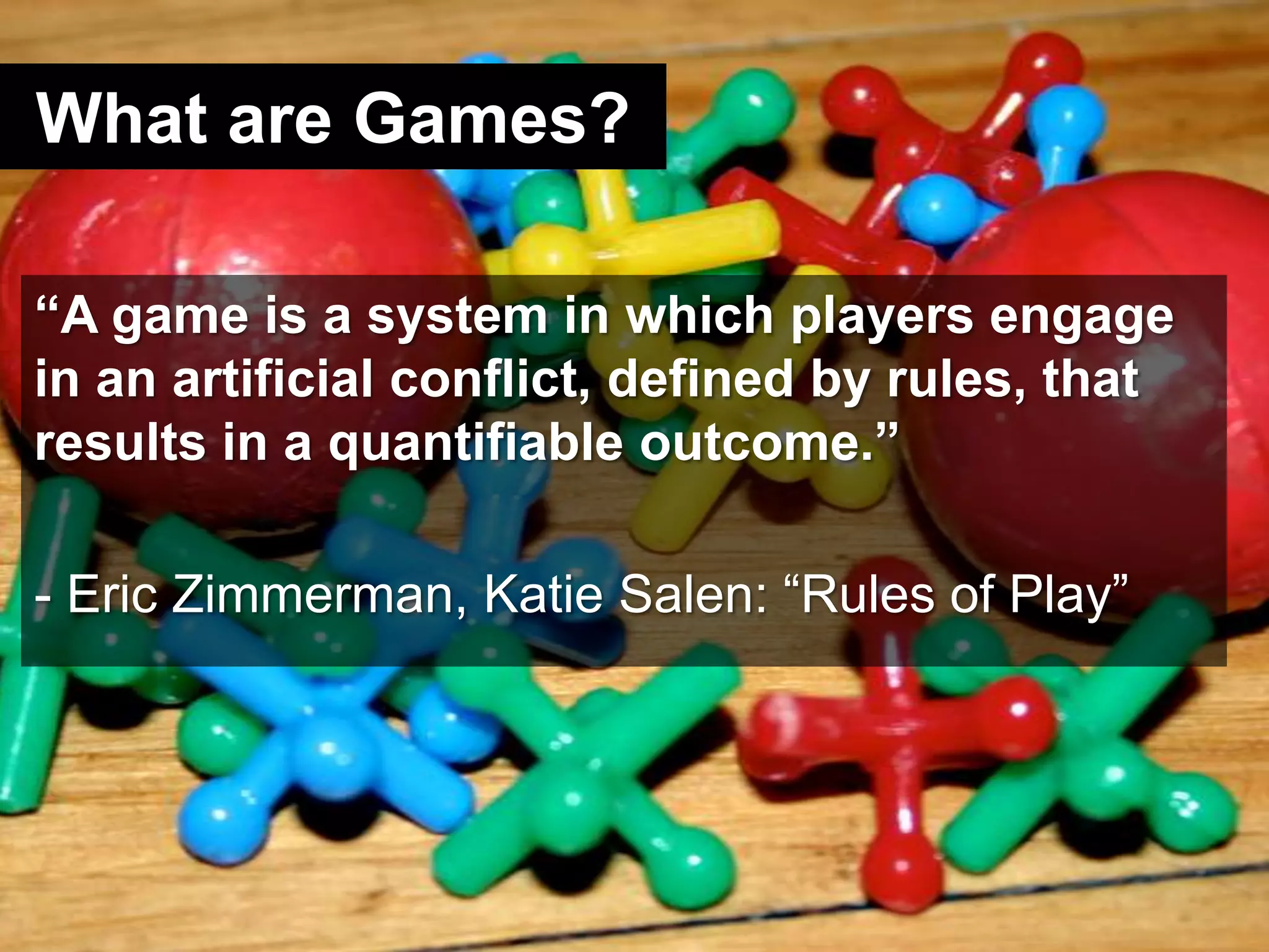What are Games?“A game is a system in which players engage in an artificial conflict, defined by rules, that results in a quantifiable outcome.”- Eric Zimmerman, Katie Salen: “Rules of Play”
