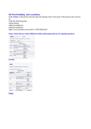 II) Word building and vocabulary
If the trainer is the person who provides the training what is the name of the person who receives
it?
Chek the following pairs:
trainer/trainee
addresser/addressee
employer/employee
https://www.youtube.com/watch?v=AHV2fbDnw4U
Some words that are often difficult to fully understand and use for Spanish speakers
Facility
Props
 