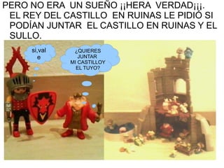 PERO NO ERA UN SUEÑO ¡¡HERA VERDAD¡¡¡. EL REY DEL CASTILLO EN RUINAS LE PIDIÓ SI PODÍAN JUNTAR EL CASTILLO EN RUINAS Y EL SULLO. ¿QUIERES JUNTAR MI CASTILLOY EL TUYO? si,vale
