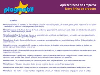 Apresentação da Empresa
                                                                                      Nova linha de produto


         Maletas:
Maleta “Persistência da Memória” de Salvador Dali - viria com o boneco do próprio, um cavalete, paleta, pincel, no cenário de seu quadro
“Persistência da Memória” (usar imagem de suporte no ppt)

Maleta Consultório do Dr. Freud - boneco do Freud, um boneco “paciente”, divã, poltrona, um porta-retrato com foto da mãe dele, estante
com livros, caderno de anotação, caneta.

Maleta Casca de Noz - S. Hawkings - boneco na cadeira de rodas, uma luneta com tripé (baixo) e um quadro negro com equações e/ou
um desenho da Via Láctea (já tenho a imagem)

Maleta Estúdio Chaplin - Boneco de Carlitos, um cameraman, camêra sobre tripé, um boneco de criança (do filme O Garoto), cadeira de
diretor, claquete.

Maleta Phone Home - A bicicleta do ET, com ele na cestinha, boneco do Spielberg, uma câmera, claquete, cadeira de diretor e um
cenário reproduzindo a antológica cena da lua.

Maleta Abbey Road - Uma reprodução da capa do disco Abbey Road, com os bonecos representando cada um dos Beatles e com seus
respectivos instrumentos.

Maleta Bazzinga - O cenário seria a sala do apartamento, com os bonecos de Sheldon com camisa do Flash, Leonard com jaqueta
saindo um hood por trás, Raj e Howard, sofá, dois laptops e quadro branco rabiscado com equações.

Maleta Nacional Kid - o boneco do herói, um cenário de prédios, todo em preto e branco, e um boneco de inca venusiano.

Maleta Psicose - Hitchcock - boneco do diretor, câmera, um corvo, chuveiro com cortina ensanguentada

Maleta Love me tender - Elvis Presley - no estilo do fim da carreira, com violão, microfone em pedestal e no cenário de um palco.

Maleta Rasta - Bob Marley - boneco, microfone em pedestal, um sofá, um violão e o cenário seria um pequeno campo de futebol.
 
