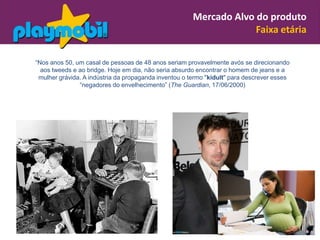 Mercado Alvo do produto
                                                                    Faixa etária

“Nos anos 50, um casal de pessoas de 48 anos seriam provavelmente avós se direcionando
  aos tweeds e ao bridge. Hoje em dia, não seria absurdo encontrar o homem de jeans e a
 mulher grávida. A indústria da propaganda inventou o termo "kidult" para descrever esses
               “negadores do envelhecimento” (The Guardian, 17/06/2000)
 