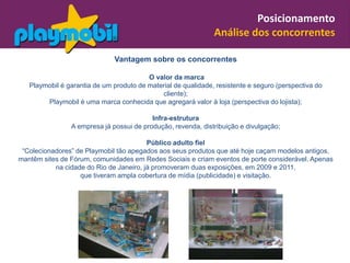 Posicionamento
                                                               Análise dos concorrentes

                              Vantagem sobre os concorrentes

                                         O valor da marca
   Playmobil é garantia de um produto de material de qualidade, resistente e seguro (perspectiva do
                                             cliente);
        Playmobil é uma marca conhecida que agregará valor à loja (perspectiva do lojista);

                                          Infra-estrutura
                A empresa já possui de produção, revenda, distribuição e divulgação;

                                         Público adulto fiel
 “Colecionadores” de Playmobil tão apegados aos seus produtos que até hoje caçam modelos antigos,
mantêm sites de Fórum, comunidades em Redes Sociais e criam eventos de porte considerável. Apenas
           na cidade do Rio de Janeiro, já promoveram duas exposições, em 2009 e 2011,
                   que tiveram ampla cobertura de mídia (publicidade) e visitação.
 