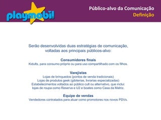 Público-alvo da Comunicação
                                                               Definição




Serão desenvolvidas duas estratégias de comunicação,
        voltadas aos principais públicos-alvo:

                       Consumidores finais
Kidults, para consumo próprio ou para uso compartilhado com os filhos.

                              Varejistas
          Lojas de brinquedos (pontos de venda tradicionais)
      Lojas de produtos geek (gibiterias, livrarias especializadas)
  Estabelecimentos voltados ao público cult ou alternativo, que inclui:
  lojas de roupa como Reserva e U2 e boates como Casa da Matriz.

                         Equipe de vendas
Vendedores contratados para atuar como promotores nos novos PDVs.
 