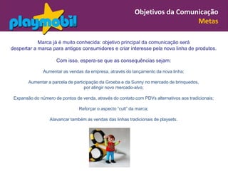Objetivos da Comunicação
                                                                              Metas

            Marca já é muito conhecida: objetivo principal da comunicação será
despertar a marca para antigos consumidores e criar interesse pela nova linha de produtos.

                     Com isso, espera-se que as consequências sejam:

               Aumentar as vendas da empresa, através do lançamento da nova linha;

        Aumentar a parcela de participação da Groeba e da Sunny no mercado de brinquedos,
                                   por atingir novo mercado-alvo;

 Expansão do número de pontos de venda, através do contato com PDVs alternativos aos tradicionais;

                                Reforçar o aspecto “cult” da marca;

                  Alavancar também as vendas das linhas tradicionais de playsets.
 