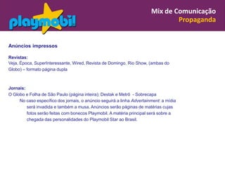 Mix de Comunicação
                                                                                Propaganda


Anúncios impressos

Revistas:
Veja, Época, SuperInteressante, Wired, Revista de Domingo, Rio Show, (ambas do
Globo) – formato página dupla



Jornais:
O Globo e Folha de São Paulo (página inteira); Destak e Metrô - Sobrecapa
     No caso específico dos jornais, o anúncio seguirá a linha Advertainment: a mídia
         será invadida e também a musa. Anúncios serão páginas de matérias cujas
         fotos serão feitas com bonecos Playmobil. A matéria principal será sobre a
         chegada das personalidades do Playmobil Star ao Brasil.
 