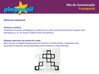 Mix de Comunicação
                                                                                 Propaganda


Anúncios impressos


Outdoors e painéis
Colocados em pontos estratégicos do público-alvo e atrás de bancas de jornal em lugares mais
descolados (p. ex. em frente à Galeria Fórum de Ipanema)



Displays especiais nos pontos de venda
Além de criar um display especial para ficar próximo à entrada da loja, a logomarca será
pendurada no teto bem acima da gôndola onde estiverem os Playmobil Star.
 