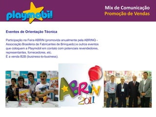 Mix de Comunicação
                                                                      Promoção de Vendas


Eventos de Orientação Técnica

Participação na Feira ABRIN (promovida anualmente pela ABRINQ -
Associação Brasileira de Fabricantes de Brinquedo) e outros eventos
que coloquem a Playmobil em contato com potenciais revendedores,
representantes, fornecedores, etc.
É a venda B2B (business-to-business).
 