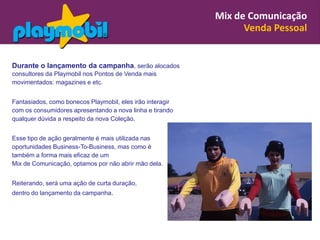 Mix de Comunicação
                                                                 Venda Pessoal


Durante o lançamento da campanha, serão alocados
consultores da Playmobil nos Pontos de Venda mais
movimentados: magazines e etc.


Fantasiados, como bonecos Playmobil, eles irão interagir
com os consumidores apresentando a nova linha e tirando
qualquer dúvida a respeito da nova Coleção.


Esse tipo de ação geralmente é mais utilizada nas
oportunidades Business-To-Business, mas como é
também a forma mais eficaz de um
Mix de Comunicação, optamos por não abrir mão dela.


Reiterando, será uma ação de curta duração,
dentro do lançamento da campanha.
 