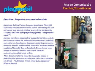 Mix de Comunicação
                                                                 Eventos/Experiências


Guerrilha - Playmobil toma conta da cidade

A exemplo da Cow Parade, bonecos gigantes de Playmobil
Star serão colocados em diversos pontos da cidade junto com
um banner que, além de divulgar a nova linha, trará escrito:
“Já tirou uma foto com playmobil gigante? Tá esperando
o quê?”.
Além de permitir às pessoas tirar suas próprias fotos, ao lado
dos bonecos haverá um pedestal com uma câmera, conexão
com a internet. Aqueles que desejarem poderão posar com o
boneco e ter essa foto enviada e “marcada” automáticamente
na página Playmobil Star no Facebook. Dessa forma, seus
amigos e conhecidos nessa rede social tomarão
conhecimento praticamente on-line.
 Além de ser uma forma eficaz de divulgação possui o
potencial para gerar um marketing viral, bem como matérias
em jornais - “publicidade é mais eficaz que propaganda”
(Regina Blessa).
 