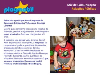 Mix de Comunicação
                                                          Relações Públicas


Patrocínio e participação na Campanha de
Doação de Brinquedos Velhos para Crianças
Carentes
Mesmo que a campanha não seja uma iniciativa da
Playmobil, já existe a algum tempo, é voltada para o
target principal da Empresa: crianças de 4 a 9
anos.
O patrocínio visa agregar valor à marca. Como?
Além de patrocianar a campanha, a Playmobil se
compromete a igualar a quantidade de presentes
arrecadadas com bonecos novos da linha
tradicional. Ou seja: se forem arrecadados mil
brinquedos usados, a Playmobil doará mil bonecos
Playmobil duplicando assim a quantidade de
brinquedos destinados às crianças carentes. O que
se gastar em produtos (a preço de custo)
retornará em Publicidade e Brand Equity.
 