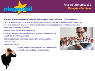 Mix de Comunicação
                                                                          Relações Públicas


Kits para a imprensa escrita e digital, Influenciadores de Opinião e “Colecionadores”
Para demonstrar o reconhecimento pelo apreço que têm à marca e aos eventos que produziram
por conta e iniciativa própria, os chamados Colecionadores receberão o kit Impressa dois dias
antes de sua distribuição oficial..
Atenção especial também será dada a:
-publicações que fazem editoriais de sugestões de presentes de
 natal, dia dos namorados, etc;
-Influenciadores de opinião do público-alvo (pessoas como
  Marcelo Tas);
- Revendedores; e
              - - Sites, blogs e comunidades que se identificam
           com os Kidults e assuntos de seu interesse.
 
