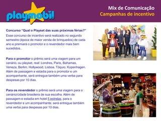 Mix de Comunicação
                                                         Campanhas de incentivo

Concurso “Qual o Playset das suas próximas férias?”
Esse concurso de incentivo será realizado no segundo
semestre (época de maior venda de brinquedos) de cada
ano e premiará o promotor e o revendedor mais bem
sucedidos..


Para o promotor o prêmio será uma viagem para um
cenário, ou playset, real: Londres, Paris, Bahamas,
Veneza, Berlim, Hollywood, Lisboa, Tóquio, Kopenhagen.
Além de passagem e estadia para o promotor e um
acompanhante, será entregue também uma verba para
despesas por 10 dias.


Para os revendedor o prêmio será uma viagem para o
cenário/cidade brasileira de sua escolha. Além de
passagem e estadia em hotel 5 estrelas, para o
revendedor e um acompanhante, será entregue também
uma verba para despesas por 10 dias.
 