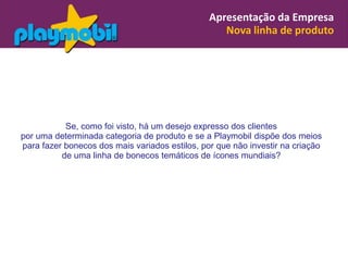Apresentação da Empresa
                                                   Nova linha de produto




           Se, como foi visto, há um desejo expresso dos clientes
por uma determinada categoria de produto e se a Playmobil dispõe dos meios
para fazer bonecos dos mais variados estilos, por que não investir na criação
          de uma linha de bonecos temáticos de ícones mundiais?
 