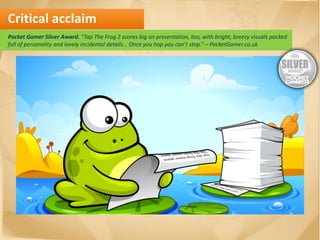 Critical acclaim
Pocket Gamer Silver Award. “Tap The Frog 2 scores big on presentation, too, with bright, breezy visuals packed
full of personality and lovely incidental details… Once you hop you can’t stop.” – PocketGamer.co.uk
 