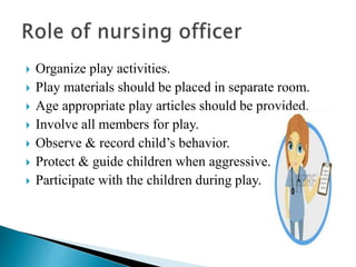  Organize play activities.
 Play materials should be placed in separate room.
 Age appropriate play articles should be provided.
 Involve all members for play.
 Observe & record child’s behavior.
 Protect & guide children when aggressive.
 Participate with the children during play.
 