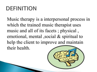 Music therapy is a interpersonal process in
which the trained music therapist uses
music and all of its facets ; physical ,
emotional, mental ,social & spiritual to
help the client to improve and maintain
their health.
 