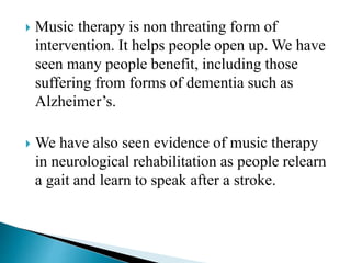  Music therapy is non threating form of
intervention. It helps people open up. We have
seen many people benefit, including those
suffering from forms of dementia such as
Alzheimer’s.
 We have also seen evidence of music therapy
in neurological rehabilitation as people relearn
a gait and learn to speak after a stroke.
 