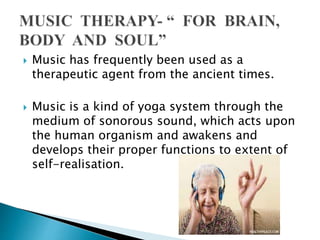  Music has frequently been used as a
therapeutic agent from the ancient times.
 Music is a kind of yoga system through the
medium of sonorous sound, which acts upon
the human organism and awakens and
develops their proper functions to extent of
self-realisation.
 