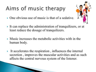  One obvious use of music is that of a sedative.
 It can replace the administration of tranquilizers, or at
least reduce the dosage of tranquilizers.
 Music increases the metabolic activities with in the
human body.
 It accelerates the respiration , influences the internal
secretion , improves the muscular activities and as such
affects the central nervous system of the listener.
 