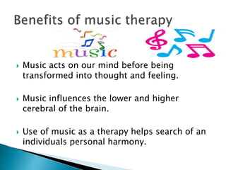  Music acts on our mind before being
transformed into thought and feeling.
 Music influences the lower and higher
cerebral of the brain.
 Use of music as a therapy helps search of an
individuals personal harmony.
 