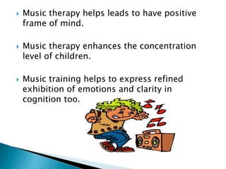  Music therapy helps leads to have positive
frame of mind.
 Music therapy enhances the concentration
level of children.
 Music training helps to express refined
exhibition of emotions and clarity in
cognition too.
 